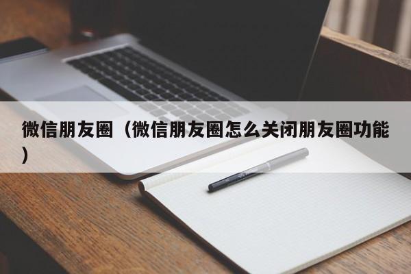 微信朋友圈（微信朋友圈怎么关闭朋友圈功能）