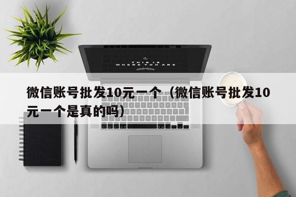 微信账号批发10元一个（微信账号批发10元一个是真的吗）