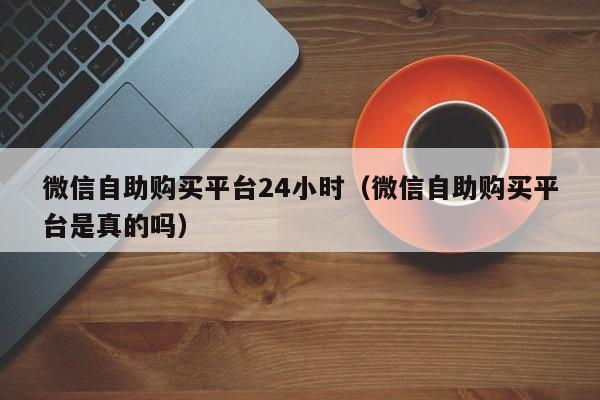 微信自助购买平台24小时（微信自助购买平台是真的吗）