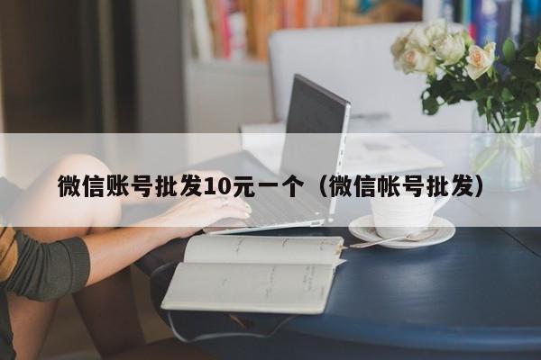 微信账号批发10元一个（微信帐号批发）