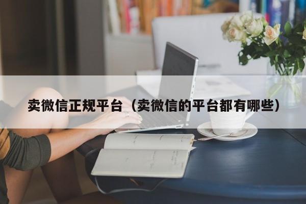 卖微信正规平台（卖微信的平台都有哪些）