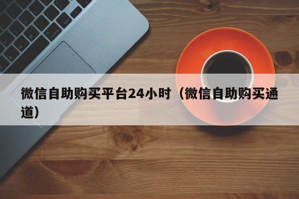 微信自助购买平台24小时（微信自助购买通道）