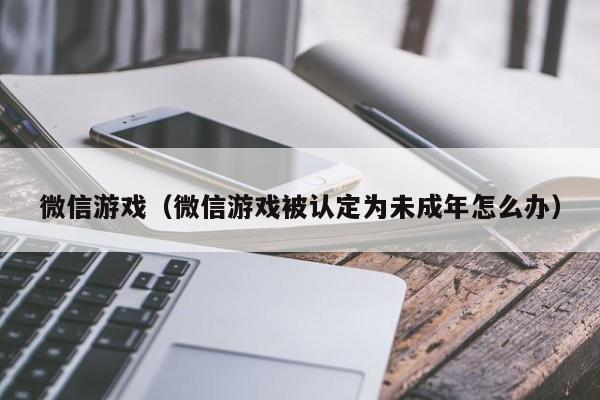 微信游戏（微信游戏被认定为未成年怎么办）