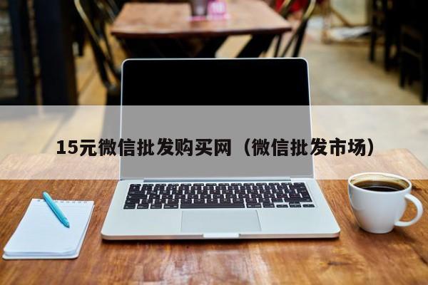 15元微信批发购买网（微信批发市场）